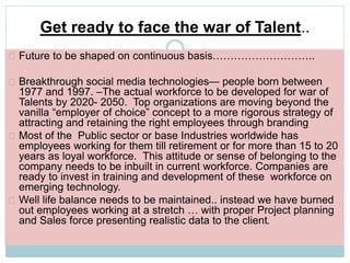 Get ready to face the war of Talent.. 
Future to be shaped on continuous basis……………………….. 
Breakthrough social media technologies— people born between 
1977 and 1997. –The actual workforce to be developed for war of 
Talents by 2020- 2050. Top organizations are moving beyond the 
vanilla “employer of choice” concept to a more rigorous strategy of 
attracting and retaining the right employees through branding 
Most of the Public sector or base Industries worldwide has 
employees working for them till retirement or for more than 15 to 20 
years as loyal workforce. This attitude or sense of belonging to the 
company needs to be inbuilt in current workforce. Companies are 
ready to invest in training and development of these workforce on 
emerging technology. 
Well life balance needs to be maintained.. instead we have burned 
out employees working at a stretch … with proper Project planning 
and Sales force presenting realistic data to the client. 
 