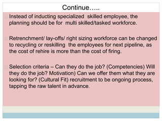 Continue….. 
Instead of inducting specialized skilled employee, the 
planning should be for multi skilled/tasked workforce. 
Retrenchment/ lay-offs/ right sizing workforce can be changed 
to recycling or reskilling the employees for next pipeline, as 
the cost of rehire is more than the cost of firing. 
Selection criteria – Can they do the job? (Competencies) Will 
they do the job? Motivation) Can we offer them what they are 
looking for? (Cultural Fit) recruitment to be ongoing process, 
tapping the raw talent in advance. 
 