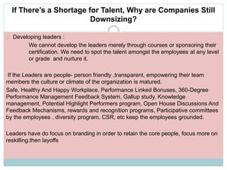 If There’s a Shortage for Talent, Why are Companies Still 
Downsizing? 
Developing leaders : 
We cannot develop the leaders merely through courses or sponsoring their 
certification. We need to spot the talent amongst the employees at any level 
or grade and nurture it. 
If the Leaders are people- person friendly ,transparent, empowering their team 
members the culture or climate of the organization is matured. 
Safe, Healthy And Happy Workplace, Performance Linked Bonuses, 360-Degree 
Performance Management Feedback System, Gallup study, Knowledge 
management, Potential Highlight Performers program, Open House Discussions And 
Feedback Mechanisms, rewards and recognition programs, Participative committees 
by the employees . diversity program, CSR, etc keep the employees grounded. 
Leaders have do focus on branding in order to retain the core people, focus more on 
reskilling.then layoffs 
