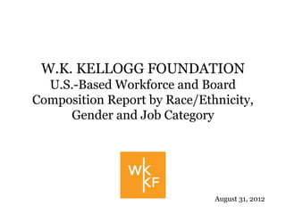 W.K. KELLOGG FOUNDATION
  U.S.-Based Workforce and Board
Composition Report by Race/Ethnicity,
     Gender and Job Category




                              August 31, 2012
 