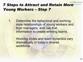 Determine the behavioral and working-style relationships of young workers and their managers, and use that information to create winning teams. Working styles and team dynamics vary dramatically in today’s diverse workforce. 7 Steps to Attract and Retain More Young Workers – Step 7 