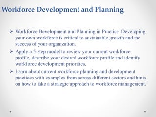Workforce Development and Planning
 Workforce Development and Planning in Practice Developing
your own workforce is critical to sustainable growth and the
success of your organization.
 Apply a 5-step model to review your current workforce
profile, describe your desired workforce profile and identify
workforce development priorities.
 Learn about current workforce planning and development
practices with examples from across different sectors and hints
on how to take a strategic approach to workforce management.
 