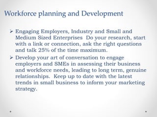 Workforce planning and Development
 Engaging Employers, Industry and Small and
Medium Sized Enterprises Do your research, start
with a link or connection, ask the right questions
and talk 25% of the time maximum.
 Develop your art of conversation to engage
employers and SMEs in assessing their business
and workforce needs, leading to long term, genuine
relationships. Keep up to date with the latest
trends in small business to inform your marketing
strategy.
 