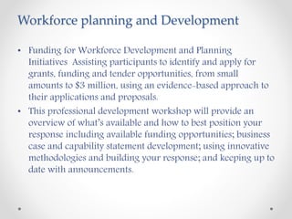 Workforce planning and Development
• Funding for Workforce Development and Planning
Initiatives Assisting participants to identify and apply for
grants, funding and tender opportunities, from small
amounts to $3 million, using an evidence-based approach to
their applications and proposals.
• This professional development workshop will provide an
overview of what’s available and how to best position your
response including available funding opportunities; business
case and capability statement development; using innovative
methodologies and building your response; and keeping up to
date with announcements.
 