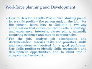 Workforce planning and Development
 How to Develop a Skills Profile Two starting points
for a skills profile – the person and/or the job. For
the person, learn how to facilitate a two-way
conversation that draws out their skills, knowledge
and experience, interests, career plans, naturally
occurring evidence and map to competencies.
 For the job, analyze job descriptions and
documentation, discuss tasks and priorities, skills
and competencies required for a good performer.
Use skills profiles to identify skills recognition and
development opportunities and to build into a
competency framework.
 