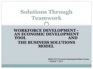 Solutions Through Teamwork MEDA 2010 Economic Development Basic Course – October 7, 2010 WORKFORCE DEVELOPMENT -  AN ECONOMIC DEVELOPMENT TOOL  AND  THE BUSINESS SOLUTIONS MODEL  