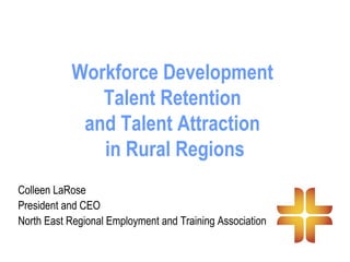 Workforce Development
Talent Retention
and Talent Attraction
in Rural Regions
Colleen LaRose
President and CEO
North East Regional Employment and Training Association
 