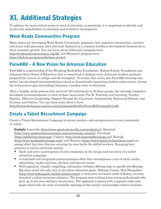  
XI.  Additional Strategies

To address the most critical issues in need of attention, or potentials, it is important to identify and
involve the stakeholders in education and workforce development. 
Work Ready Communities Program
Many states are developing Work Ready Community programs that empower communities, counties
and states with processes, data and tools deployed in a common workforce development framework to
drive economic growth. You can learn about Arkansas’s program here:
http://workreadycommunities.org/AR, and Missouri’s program here:
https://ded.mo.gov/getcertified/get­started. 
ForwARd – A New Vision for Arkansas Education
ForwARd is a partnership of the Winthrop Rockefeller Foundation, Walton Family Foundation and
Arkansas State Board of Education that is committed to helping every Arkansas student graduate
prepared for success in college and the workplace. To realize this vision, the ForwARd steering com­
mittee has developed recommendations aimed at dramatically improving student achievement, closing
the achievement gap and making Arkansas a leading state in education.
After a lengthy study process that involved 550 individuals in 48 focus groups, the steering committee
developed recommendations in each of these focus areas: Pre­K, Teaching and Learning, Teacher
Pipeline, Effective Leadership, Support Beyond the Classroom, Academically Distressed Schools, and
Systems and Policies. You can learn more about it here: 
http://forwardarkansas.org/wp­content/uploads/2016/01/ForwARdVisions2015.pdf.
Create a Talent Recruitment Campaign
Create a Talent Recruitment Campaign to attract workers and entrepreneurs to your community
or region.  
Example: Louisville (http://www.greaterlouisville.com/workinlou/), Montreal
 (http://www.montrealinternational.com/en/strategic­talents/), Cleveland
(https://globalcleveland.org/), Calgary (http://www.bepartoftheenergy.ca/), Raleigh
(http://www.workinthetriangle.com/) and Houston (https://www.thecitywithnolimits.com/) are
among other big cities that are entering the new battle for skilled workers. Emerging best
practices in talent attraction include: 
•	 Early and active participation of area companies in the design and execution of a talent

 attraction campaign;

•	 A sustained and integrated communications effort that encompasses a mix of social media,
 advertising, media relations, job fairs and special events;
•	 Well organized, visually compelling, informative websites offering links to specific job  offerings.
Big cities aren’t the only ones in the talent attraction game. Belknap County, New Hampshire
(http://www.belknapedc.org/lrlocaltalent.html), a rural area two hours north of Boston, recently
launched a talent attraction initiative. The program aims to bring home young professionals who
grew up in the area and have moved away. The approach is paired with a regional radio cam­
paign which tells the story of available openings in the county’s  increasingly creative economy. 
20

 