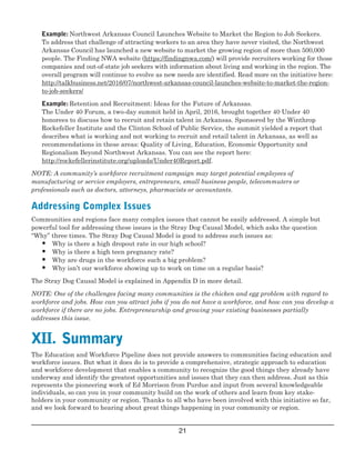  
                             
                             
                     
                           
                                
 
 
 
 
 
 
 
 
 
 
Example: Northwest Arkansas Council Launches Website to Market the Region to Job Seekers.

To address that challenge of attracting workers to an area they have never visited, the Northwest

Arkansas Council has launched a new website to market the growing region of more than 500,000

people. The Finding NWA website (https://findingnwa.com/) will provide recruiters working for those

companies and out­of­state job seekers with information about living and working in the region. The

overall program will continue to evolve as new needs are identified. Read more on the initiative here:

http://talkbusiness.net/2016/07/northwest­arkansas­council­launches­website­to­market­the­region­

to­job­seekers/

Example: Retention and Recruitment: Ideas for the Future of Arkansas. 
The Under 40 Forum, a two­day summit held in April, 2016, brought together 40 Under 40
honorees to discuss how to recruit and retain talent in Arkansas. Sponsored by the Winthrop
Rockefeller Institute and the Clinton School of Public Service, the summit yielded a report that
describes what is working and not working to recruit and retail talent in Arkansas, as well as
recommendations in these areas: Quality of Living, Education, Economic Opportunity and
Regionalism Beyond Northwest Arkansas. You can see the report here:
http://rockefellerinstitute.org/uploads/Under40Report.pdf.
NOTE: A community’s workforce recruitment campaign may target potential employees of
manufacturing or service employers, entrepreneurs, small business people, telecommuters or
professionals such as doctors, attorneys, pharmacists or accountants. 
Addressing Complex Issues
Communities and regions face many complex issues that cannot be easily addressed. A simple but
powerful tool for addressing these issues is the Stray Dog Causal Model, which asks the question
“Why” three times. The Stray Dog Causal Model is good to address such issues as:
• Why is there a high dropout rate in our high school?
• Why is there a high teen pregnancy rate?
• Why are drugs in the workforce such a big problem?
• Why isn’t our workforce showing up to work on time on a regular basis? 
The Stray Dog Causal Model is explained in Appendix D in more detail.
NOTE: One of the challenges facing many communities is the chicken and egg problem with regard to
workforce and jobs. How can you attract jobs if you do not have a workforce, and how can you develop a
workforce if there are no jobs. Entrepreneurship and growing your existing businesses partially
addresses this issue.
XII.  Summary
The Education and Workforce Pipeline does not provide answers to communities facing education and
workforce issues. But what it does do is to provide a comprehensive, strategic approach to education
and workforce development that enables a community to recognize the good things they already have
underway and identify the greatest opportunities and issues that they can then address. Just as this
represents the pioneering work of Ed Morrison from Purdue and input from several knowledgeable
individuals, so can you in your community build on the work of others and learn from key stake ­
holders in your community or region. Thanks to all who have been involved with this initiative so far,
and we look forward to hearing about great things happening in your community or region.
21

 