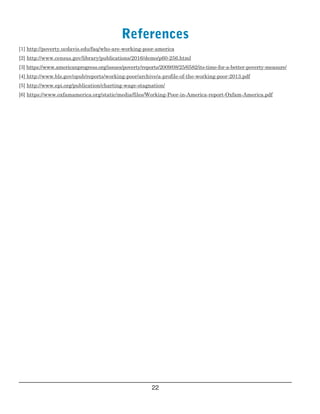  
References

[1] http://poverty.ucdavis.edu/faq/who­are­working­poor­america
[2] http://www.census.gov/library/publications/2016/demo/p60­256.html
[3] https://www.americanprogress.org/issues/poverty/reports/2009/08/25/6582/its­time­for­a­better­poverty­measure/
[4] http://www.bls.gov/opub/reports/working­poor/archive/a­profile­of­the­working­poor­2013.pdf
[5] http://www.epi.org/publication/charting­wage­stagnation/
[6] https://www.oxfamamerica.org/static/media/files/Working­Poor­in­America­report­Oxfam­America.pdf
22

 