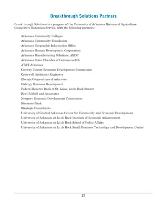  
   
   
   
   
   
   
   
   
   
   
   
   
   
   
   
   
   
   
   
   
Breakthrough Solutions Partners
Breakthrough Solutions is a program of the University of Arkansas Division of Agriculture
Cooperative Extension Service, with the following partners:
 Arkansas Community Colleges
 Arkansas Community Foundation
 Arkansas Geographic Information Office
 Arkansas Human Development Corporation
 Arkansas Manufacturing Solutions, AEDC
 Arkansas State Chamber of Commerce/AIA
 AT&T Arkansas
 Conway County Economic Development Commission
 Cromwell Architects Engineers
 Electric Cooperatives of Arkansas
 Entergy Business Development
 Federal Reserve Bank of St. Louis, Little Rock Branch
 Ken Hubbell and Associates
 Newport Economic Development Commission
 Simmons Bank
 Strategic Consultants
 University of Central Arkansas Center for Community and Economic Development
 University of Arkansas at Little Rock Institute of Economic Advancement
 University of Arkansas at Little Rock School of Public Affairs
 University of Arkansas at Little Rock Small Business Technology and Development Center
37

 