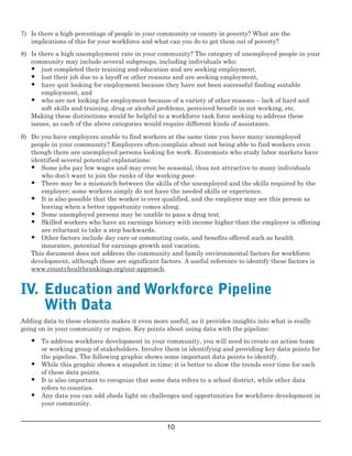 7)	 Is there a high percentage of people in your community or county in poverty? What are the
 implications of this for your workforce and what can you do to get them out of poverty?
8)	 Is there a high unemployment rate in your community? The category of unemployed people in your
community may include several subgroups, including individuals who:
•	 just completed their training and education and are seeking employment,
•	 lost their job due to a layoff or other reasons and are seeking employment,
•	 have quit looking for employment because they have not been successful finding suitable
employment, and 
•	 who are not looking for employment because of a variety of other reasons – lack of hard and
soft skills and training, drug or alcohol problems, perceived benefit in not working, etc.
Making these distinctions would be helpful to a workforce task force seeking to address these
issues, as each of the above categories would require different kinds of assistance. 
9)	 Do you have employers unable to find workers at the same time you have many unemployed
people in your community? Employers often complain about not being able to find workers even 
though there are unemployed persons looking for work. Economists who study labor markets have
identified several potential explanations:
•	 Some jobs pay low wages and may even be seasonal, thus not attractive to many individuals
who don’t want to join the ranks of the working poor.
•	 There may be a mismatch between the skills of the unemployed and the skills required by the
employer; some workers simply do not have the needed skills or experience. 
•	 It is also possible that the worker is over qualified, and the employer may see this person as
leaving when a better opportunity comes along.
•	 Some unemployed persons may be unable to pass a drug test.
•	 Skilled workers who have an earnings history with income higher than the employer is offering
are reluctant to take a step backwards. 
•	 Other factors include day care or commuting costs, and benefits offered such as health
insurance, potential for earnings growth and vacation. 
This document does not address the community and family environmental factors for workforce
development, although those are significant factors. A useful reference to identify these factors is 
www.countyhealthrankings.org/our­approach.
IV.  Education and Workforce Pipeline
With Data 
Adding data to these elements makes it even more useful, as it provides insights into what is really
going on in your community or region. Key points about using data with the pipeline:
•	 To address workforce development in your community, you will need to create an action team
or working group of stakeholders. Involve them in identifying and providing key data points for
the pipeline. The following graphic shows some important data points to identify.
•	 While this graphic shows a snapshot in time; it is better to show the trends over time for each
of these data points. 
•	 It is also important to recognize that some data refers to a school district, while other data
refers to counties.
•	 Any data you can add sheds light on challenges and opportunities for workforce development in
your community. 
10

 