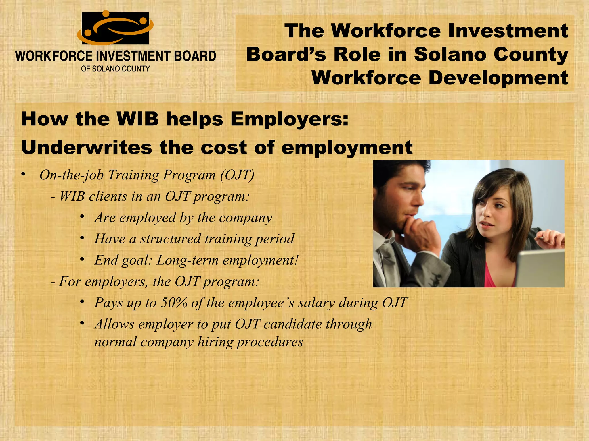 The Workforce Investment Board’s Role in Solano County Workforce Development How the WIB helps Employers: Underwrites the cost of employment On-the-job Training Program (OJT) - WIB clients in an OJT program: Are employed by the company Have a structured training period End goal: Long-term employment! - For employers, the OJT program: Pays up to 50% of the employee’s salary during OJT Allows employer to put OJT candidate through normal company hiring procedures 