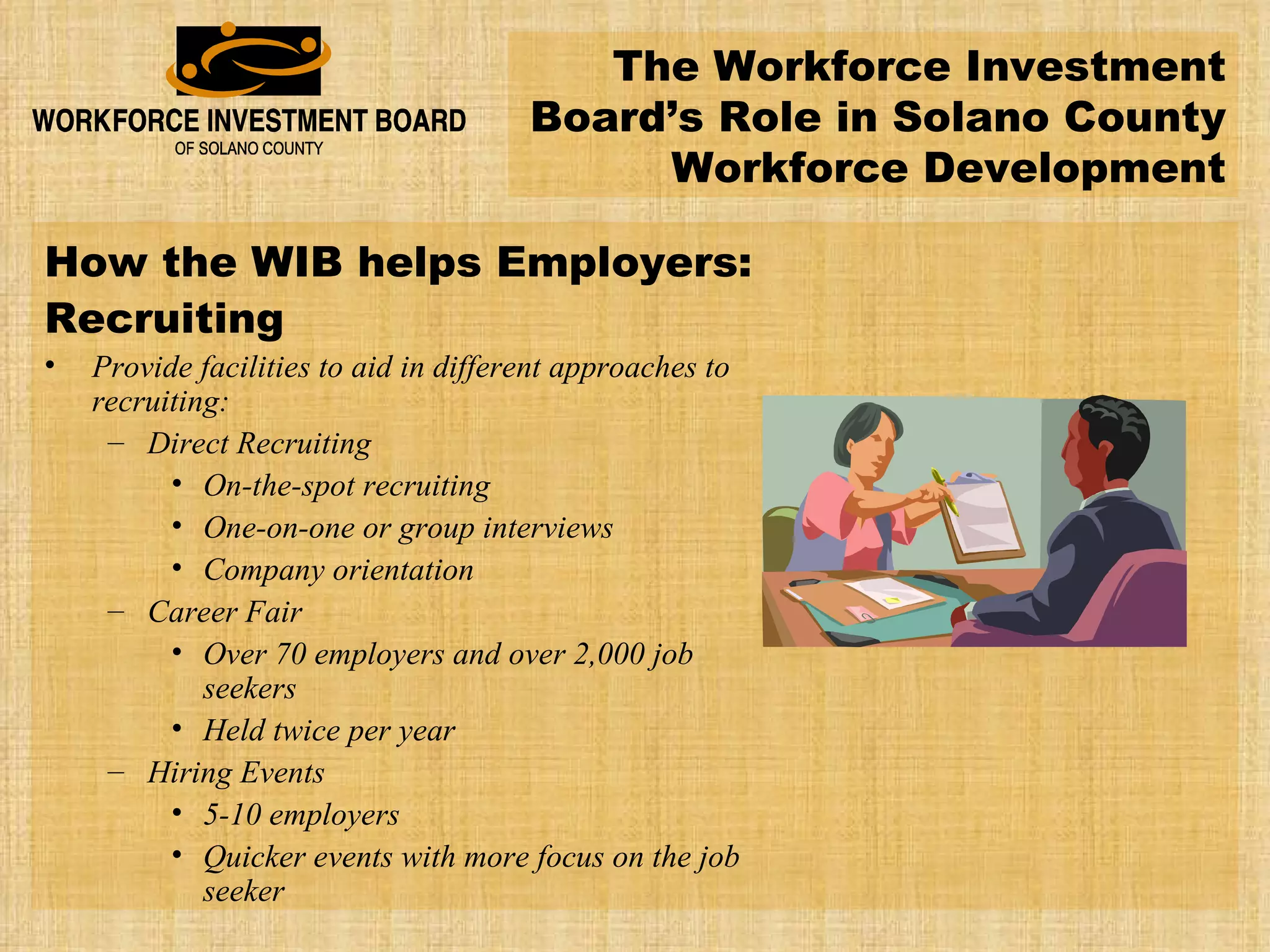 The Workforce Investment Board’s Role in Solano County Workforce Development How the WIB helps Employers: Recruiting Provide facilities to aid in different approaches to recruiting: Direct Recruiting On-the-spot recruiting One-on-one or group interviews Company orientation Career Fair Over 70 employers and over 2,000 job seekers Held twice per year Hiring Events 5-10 employers Quicker events with more focus on the job seeker 
