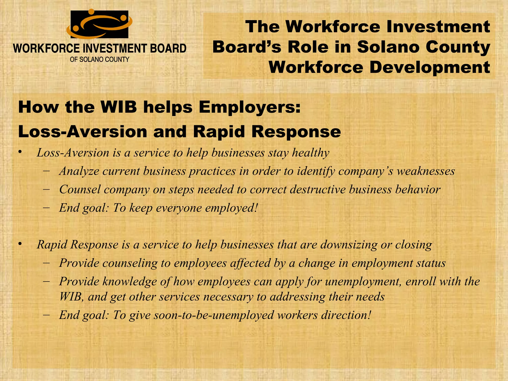 How the WIB helps Employers: Loss-Aversion and Rapid Response Loss-Aversion is a service to help businesses stay healthy Analyze current business practices in order to identify company’s weaknesses Counsel company on steps needed to correct destructive business behavior End goal: To keep everyone employed! Rapid Response is a service to help businesses that are downsizing or closing Provide counseling to employees affected by a change in employment status Provide knowledge of how employees can apply for unemployment, enroll with the WIB, and get other services necessary to addressing their needs End goal: To give soon-to-be-unemployed workers direction! The Workforce Investment Board’s Role in Solano County Workforce Development 