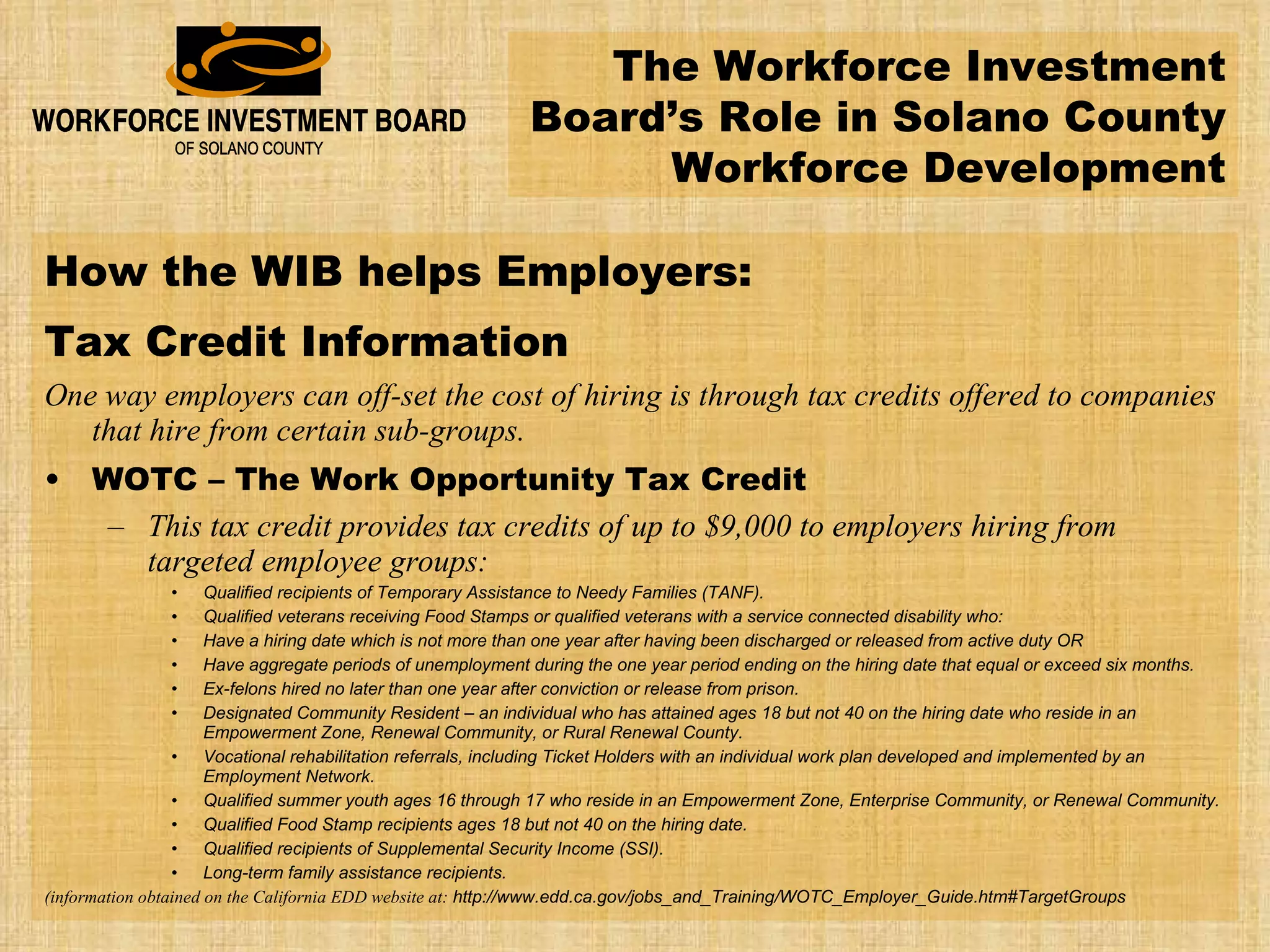 How the WIB helps Employers: Tax Credit Information One way employers can off-set the cost of hiring is through tax credits offered to companies that hire from certain sub-groups. WOTC – The Work Opportunity Tax Credit This tax credit provides tax credits of up to $9,000 to employers hiring from targeted employee groups: Qualified recipients of Temporary Assistance to Needy Families (TANF).  Qualified veterans receiving Food Stamps or qualified veterans with a service connected disability who:  Have a hiring date which is not more than one year after having been discharged or released from active duty OR  Have aggregate periods of unemployment during the one year period ending on the hiring date that equal or exceed six months.  Ex-felons hired no later than one year after conviction or release from prison.  Designated Community Resident – an individual who has attained ages 18 but not 40 on the hiring date who reside in an Empowerment Zone, Renewal Community, or Rural Renewal County.  Vocational rehabilitation referrals, including Ticket Holders with an individual work plan developed and implemented by an Employment Network.  Qualified summer youth ages 16 through 17 who reside in an Empowerment Zone, Enterprise Community, or Renewal Community.  Qualified Food Stamp recipients ages 18 but not 40 on the hiring date.  Qualified recipients of Supplemental Security Income (SSI).  Long-term family assistance recipients.   (information obtained on the California EDD website at:  http://www.edd.ca.gov/jobs_and_Training/WOTC_Employer_Guide.htm#TargetGroups The Workforce Investment Board’s Role in Solano County Workforce Development 