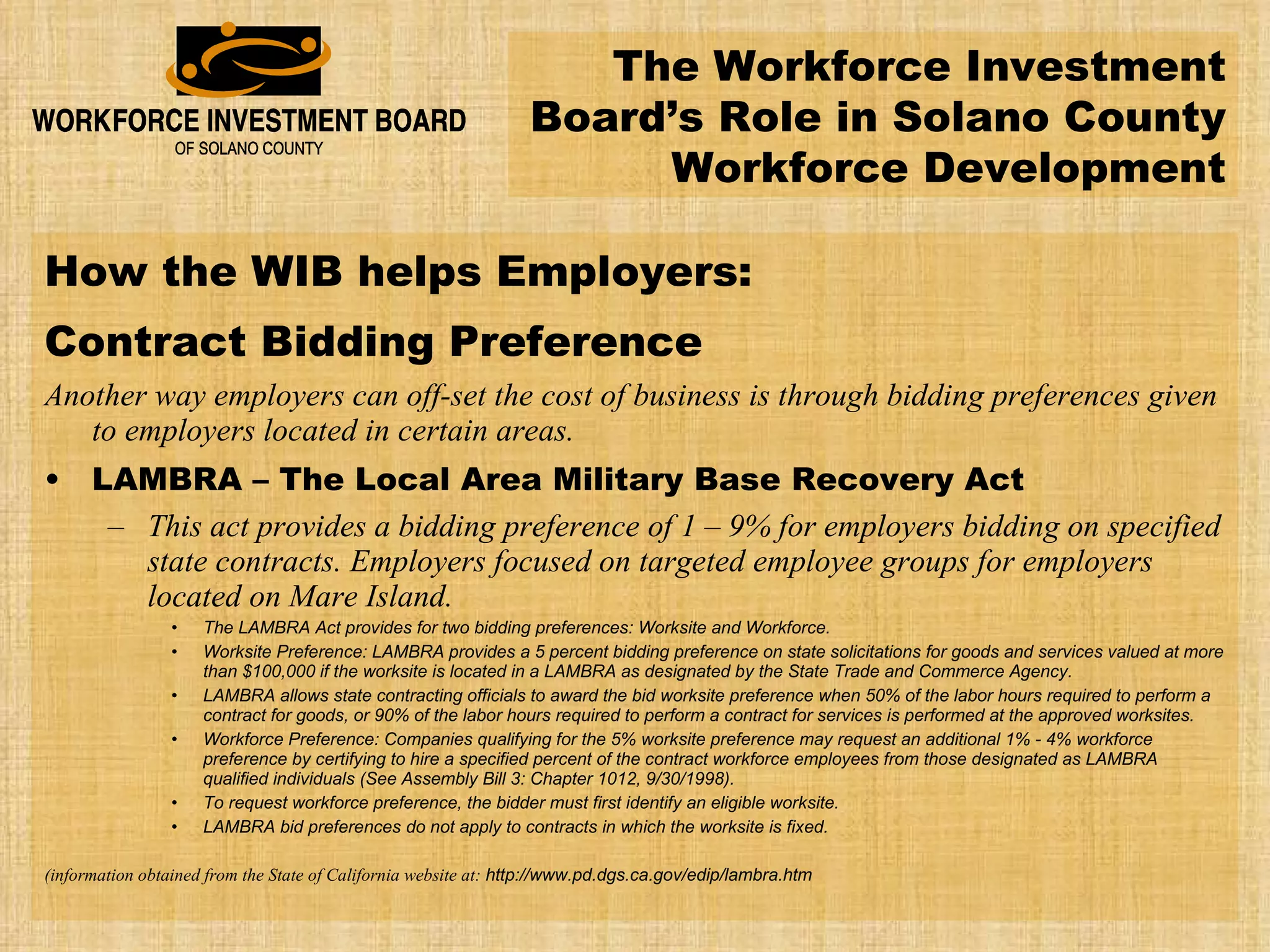 How the WIB helps Employers: Contract Bidding Preference Another way employers can off-set the cost of business is through bidding preferences given to employers located in certain areas. LAMBRA – The Local Area Military Base Recovery Act This act provides a bidding preference of 1 – 9% for employers bidding on specified state contracts. Employers focused on targeted employee groups for employers located on Mare Island. The LAMBRA Act provides for two bidding preferences: Worksite and Workforce. Worksite Preference: LAMBRA provides a 5 percent bidding preference on state solicitations for goods and services valued at more than $100,000 if the worksite is located in a LAMBRA as designated by the State Trade and Commerce Agency.  LAMBRA allows state contracting officials to award the bid worksite preference when 50% of the labor hours required to perform a contract for goods, or 90% of the labor hours required to perform a contract for services is performed at the approved worksites.  Workforce Preference: Companies qualifying for the 5% worksite preference may request an additional 1% - 4% workforce preference by certifying to hire a specified percent of the contract workforce employees from those designated as LAMBRA qualified individuals (See Assembly Bill 3: Chapter 1012, 9/30/1998).  To request workforce preference, the bidder must first identify an eligible worksite. LAMBRA bid preferences do not apply to contracts in which the worksite is fixed. (information obtained from the State of California website at:  http://www.pd.dgs.ca.gov/edip/lambra.htm The Workforce Investment Board’s Role in Solano County Workforce Development 