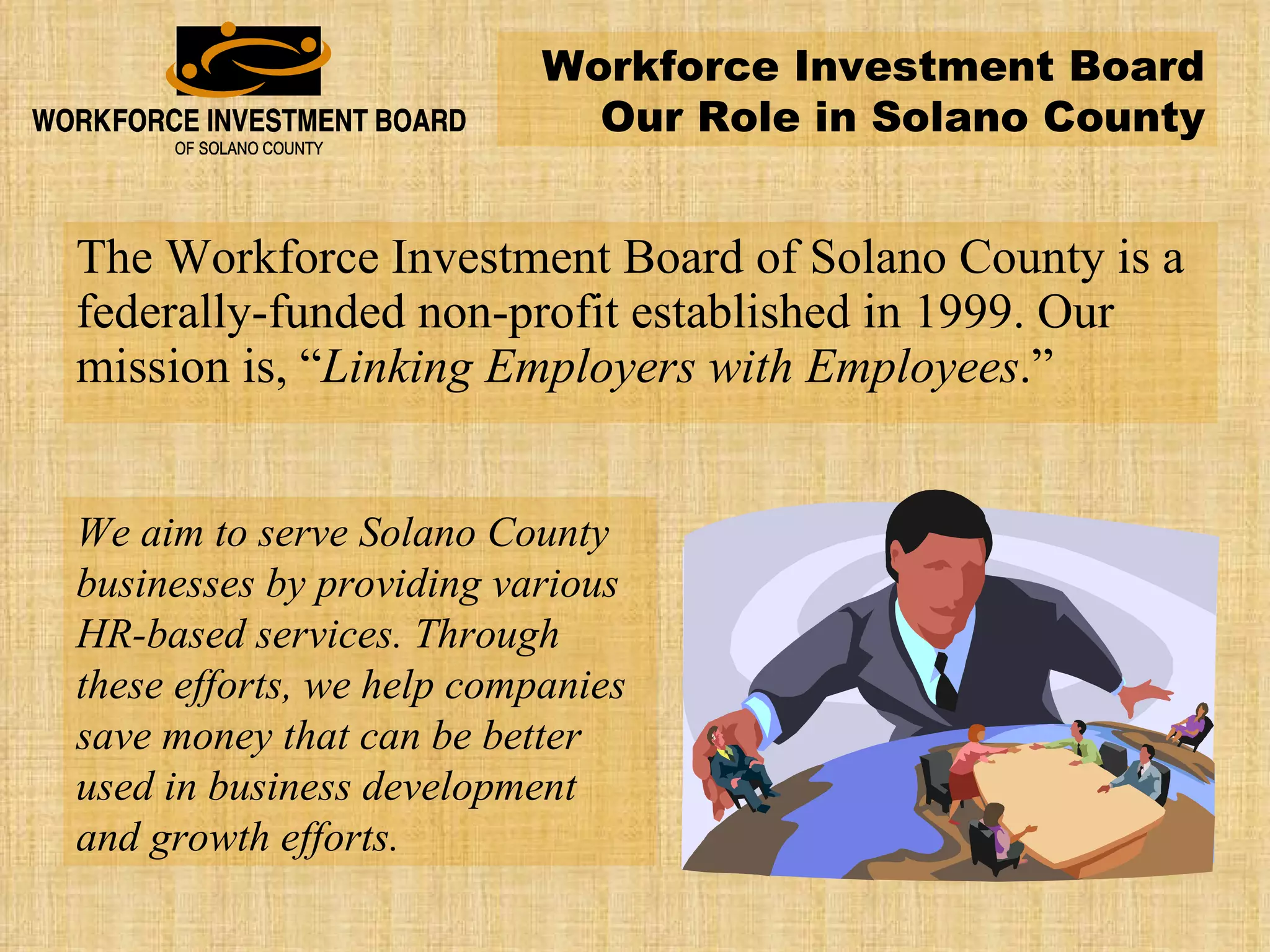 The Workforce Investment Board of Solano County is a federally-funded non-profit established in 1999. Our mission is, “ Linking Employers with Employees .” We aim to serve Solano County businesses by providing various HR-based services. Through these efforts, we help companies save money that can be better used in business development and growth efforts. Workforce Investment Board Our Role in Solano County 