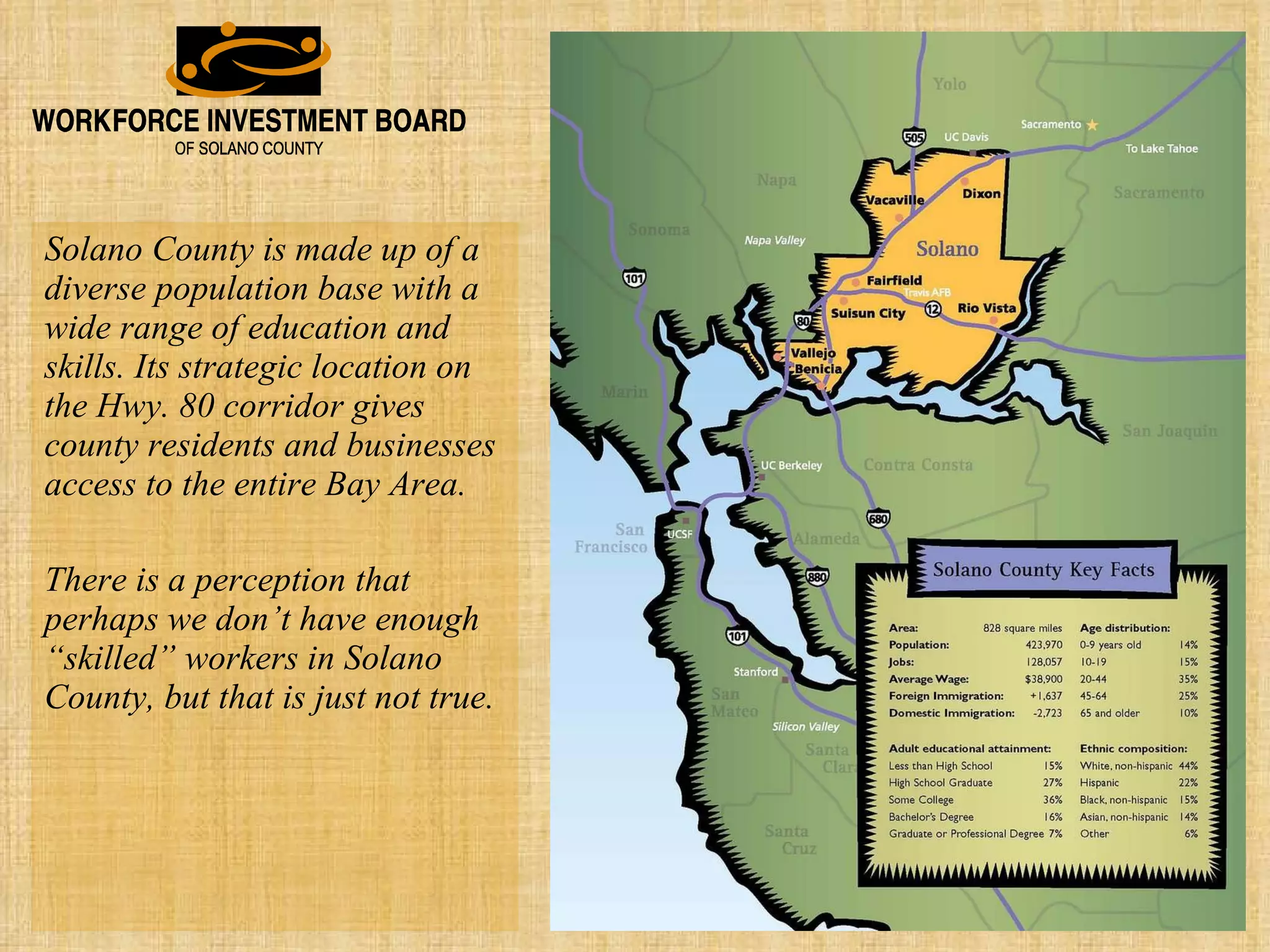Solano County is made up of a diverse population base with a wide range of education and skills. Its strategic location on the Hwy. 80 corridor gives county residents and businesses access to the entire Bay Area. There is a perception that perhaps we don’t have enough “skilled” workers in Solano County, but that is just not true. 