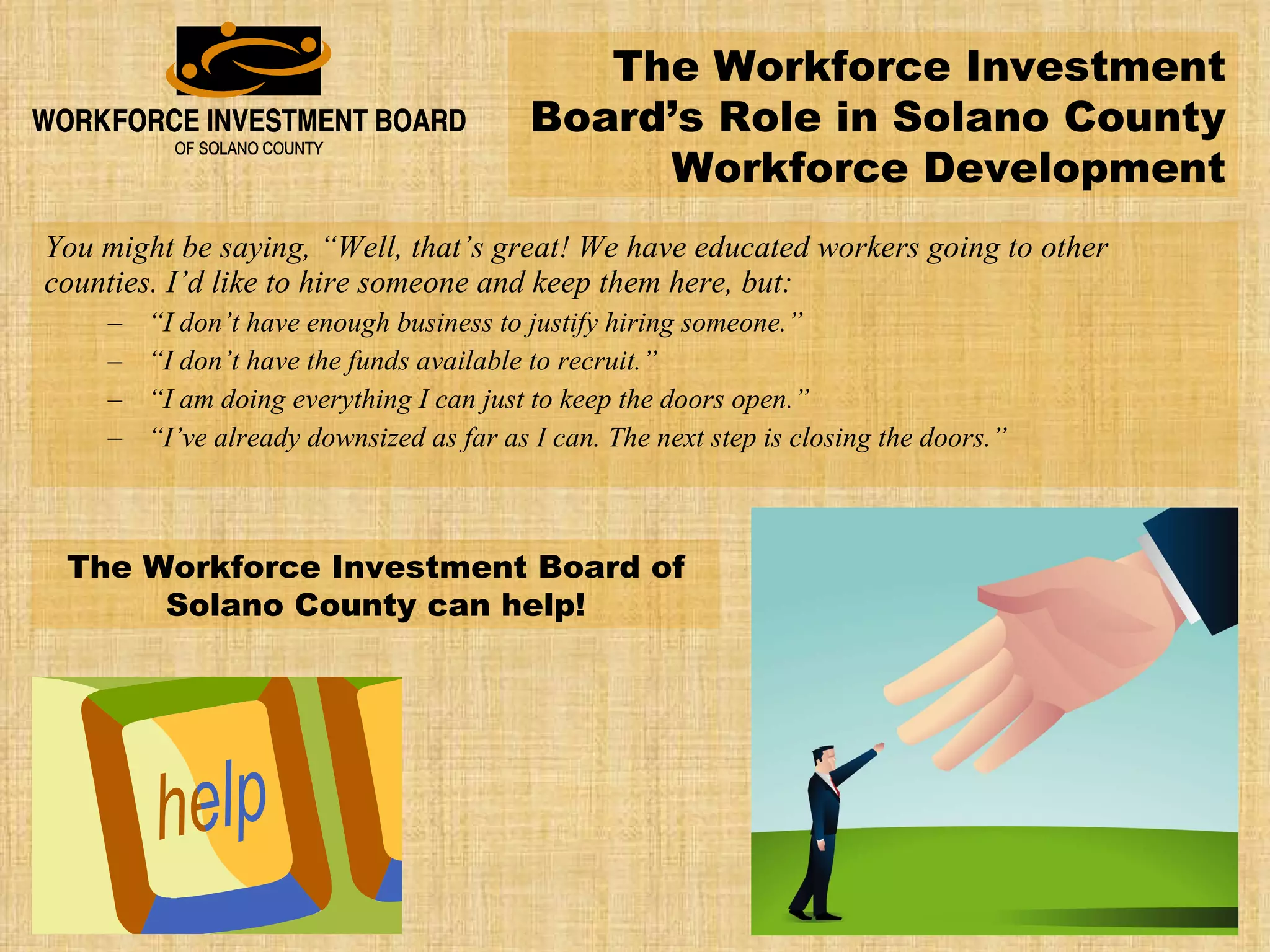 You might be saying, “Well, that’s great! We have educated workers going to other counties. I’d like to hire someone and keep them here, but: “ I don’t have enough business to justify hiring someone.” “ I don’t have the funds available to recruit.” “ I am doing everything I can just to keep the doors open.” “ I’ve already downsized as far as I can. The next step is closing the doors.” The Workforce Investment Board’s Role in Solano County Workforce Development The Workforce Investment Board of Solano County can help! 