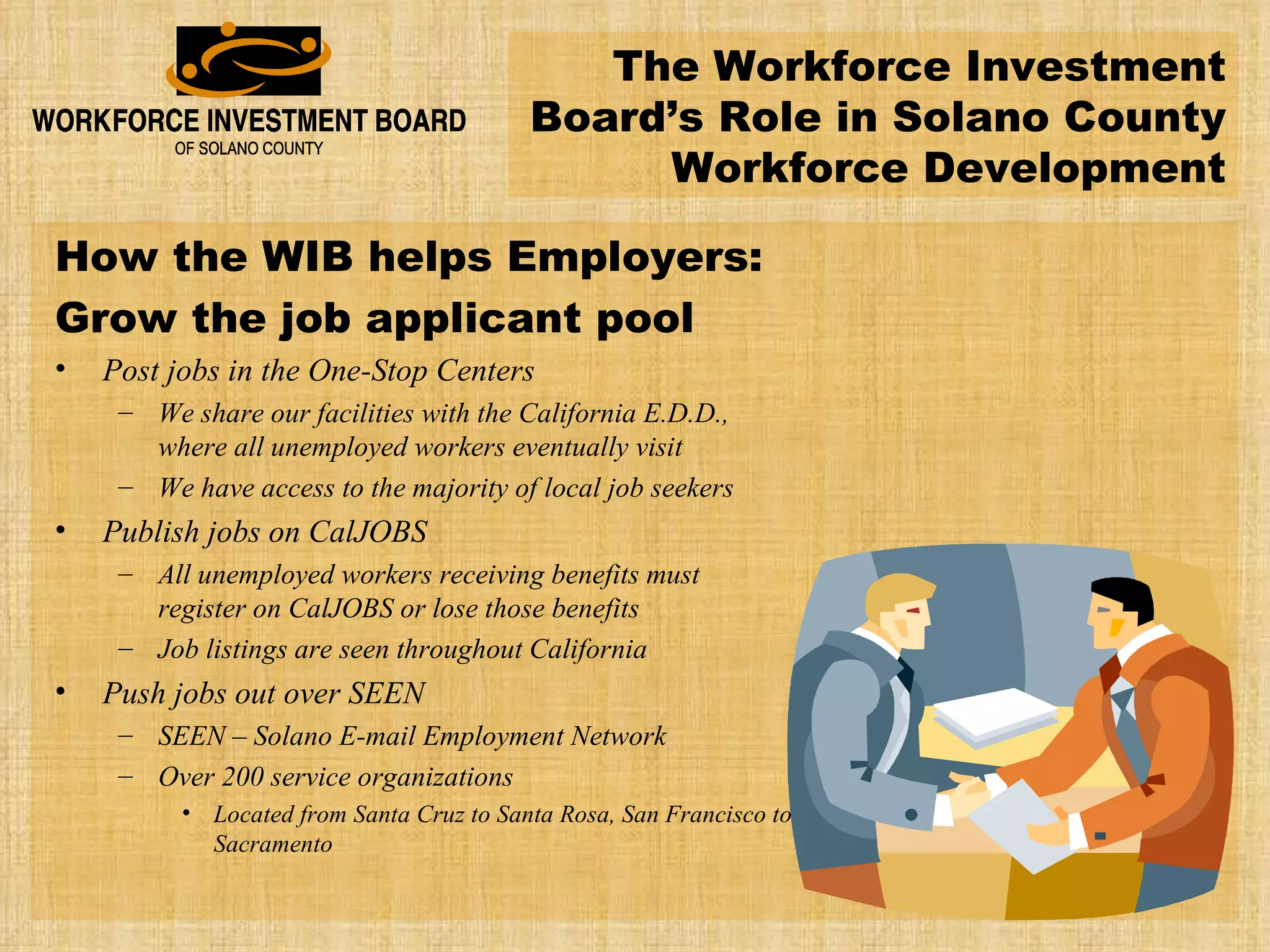 The Workforce Investment Board’s Role in Solano County Workforce Development How the WIB helps Employers: Grow the job applicant pool Post jobs in the One-Stop Centers We share our facilities with the California E.D.D., where all unemployed workers eventually visit We have access to the majority of local job seekers Publish jobs on CalJOBS All unemployed workers receiving benefits must register on CalJOBS or lose those benefits Job listings are seen throughout California Push jobs out over SEEN SEEN – Solano E-mail Employment Network Over 200 service organizations Located from Santa Cruz to Santa Rosa, San Francisco to Sacramento 