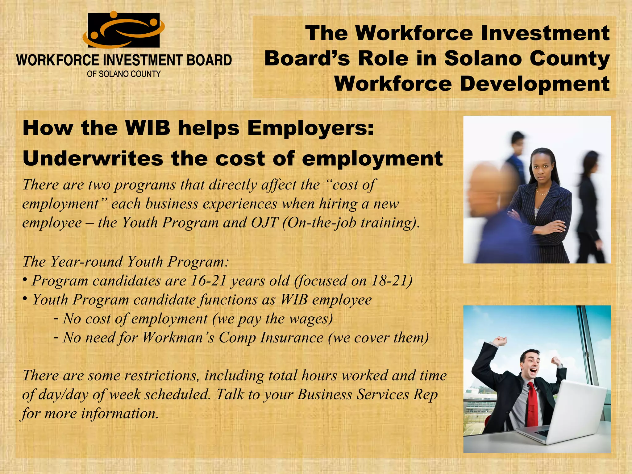 The Workforce Investment Board’s Role in Solano County Workforce Development How the WIB helps Employers: Underwrites the cost of employment There are two programs that directly affect the “cost of employment” each business experiences when hiring a new employee – the Youth Program and OJT (On-the-job training). The Year-round Youth Program: Program candidates are 16-21 years old (focused on 18-21) Youth Program candidate functions as WIB employee No cost of employment (we pay the wages) No need for Workman’s Comp Insurance (we cover them) There are some restrictions, including total hours worked and time of day/day of week scheduled. Talk to your Business Services Rep for more information. 
