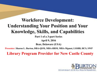 Workforce Development:
Understanding Your Position and Your
Knowledge, Skills, and Capabilities
Part 1 of a 3-part Series
April 9, 2016
Bear, Delaware (USA)
Library Program Provider for New Castle County
Presenter: Sharon L. Burton, DBA-QSM, MBA-HRM, MBA-Mgmnt, LSSBB, HCS, SWP
 