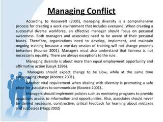 Managing Conflict
According to Roosevelt (2001), managing diversity is a comprehensive
process for creating a work environment that includes everyone. When creating a
successful diverse workforce, an effective manager should focus on personal
awareness. Both managers and associates need to be aware of their personal
biases. Therefore, organizations need to develop, implement, and maintain
ongoing training because a one-day session of training will not change people’s
behaviors (Koonce 2001). Managers must also understand that fairness is not
necessarily equality. There are always exceptions to the rule.
Managing diversity is about more than equal employment opportunity and
affirmative action (Losyk 1996).
Managers should expect change to be slow, while at the same time
encouraging change (Koonce 2001).
Another vital requirement when dealing with diversity is promoting a safe
place for associates to communicate (Koonce 2001)..
Managers should implement policies such as mentoring programs to provide
associates access to information and opportunities. Also, associates should never
be denied necessary, constructive, critical feedback for learning about mistakes
and successes (Flagg 2002)
 