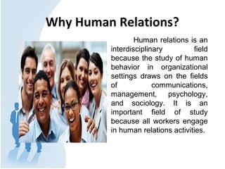 Why Human Relations?
Human relations is an
interdisciplinary field
because the study of human
behavior in organizational
settings draws on the fields
of communications,
management, psychology,
and sociology. It is an
important field of study
because all workers engage
in human relations activities.
 