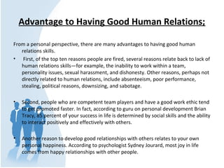 Advantage to Having Good Human Relations;
From a personal perspective, there are many advantages to having good human
relations skills.
• First, of the top ten reasons people are fired, several reasons relate back to lack of
human relations skills—for example, the inability to work within a team,
personality issues, sexual harassment, and dishonesty. Other reasons, perhaps not
directly related to human relations, include absenteeism, poor performance,
stealing, political reasons, downsizing, and sabotage.
• Second, people who are competent team players and have a good work ethic tend
to get promoted faster. In fact, according to guru on personal development Brian
Tracy, 85 percent of your success in life is determined by social skills and the ability
to interact positively and effectively with others.
• Another reason to develop good relationships with others relates to your own
personal happiness. According to psychologist Sydney Jourard, most joy in life
comes from happy relationships with other people.
 