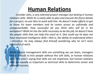 Human Relations
Consider John, a very talented project manager but lacking in human
relations skills. While he is easily able to plan and execute the finest details
for a project, no one likes to work with him. He doesn’t make efforts to get
to know his team members and he comes across as unfriendly and
unapproachable. How successful do you think John will be in his
workplace? While he has the skills necessary to do the job, he doesn’t have
the people skills that can help him excel at it. One could say he does not
have emotional intelligence skills—that is, the ability to understand others
—therefore, he may always find himself wondering why he isn’t more
successful at work.
• While project management skills are something we can learn, managers
find it difficult to hire people without the soft skills, or human relations
skills. We aren’t saying that skills are not important, but human relations
skills are equally as important as technical skills to determine career and
personal success.
 