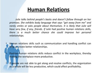 Human Relations
Julie talks behind people’s backs and doesn’t follow through on her
promises. She exhibits body language that says “get away from me” and
rarely smiles or asks people about themselves. It is likely that Julie will
have very few, if any, friends. If Julie had positive human relations skills,
there is a much better chance she could improve her personal
relationships.
• Human relations skills such as communication and handling conflict can
help us create better relationships.
• Positive human relations skills reduce conflict in the workplace, thereby
making the workplace more productive.
• If people are not able to get along and resolve conflicts, the organization
as a whole will be less productive, which could affect profitability.
 