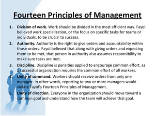 Fourteen Principles of Management
1. Division of work. Work should be divided in the most efficient way. Fayol
believed work specialization, or the focus on specific tasks for teams or
individuals, to be crucial to success.
2. Authority. Authority is the right to give orders and accountability within
those orders. Fayol believed that along with giving orders and expecting
them to be met, that person in authority also assumes responsibility to
make sure tasks are met.
3. Discipline. Discipline is penalties applied to encourage common effort, as
a successful organization requires the common effort of all workers.
4. Unity of command. Workers should receive orders from only one
manager. In other words, reporting to two or more managers would
violate Fayol’s Fourteen Principles of Management.
5. Unity of direction. Everyone in the organization should move toward a
common goal and understand how the team will achieve that goal.
 