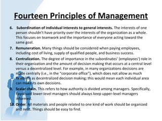 Fourteen Principles of Management
6. Subordination of individual interests to general interests. The interests of one
person shouldn’t have priority over the interests of the organization as a whole.
This focuses on teamwork and the importance of everyone acting toward the
same goal.
7. Remuneration. Many things should be considered when paying employees,
including cost of living, supply of qualified people, and business success.
8. Centralization. The degree of importance in the subordinates’ (employees’) role in
their organization and the amount of decision making that occurs at a central level
versus a decentralized level. For example, in many organizations decisions are
made centrally (i.e., in the “corporate office”), which does not allow as much
flexibility as decentralized decision making; this would mean each individual area
can make its own decisions.
9. Scalar chain. This refers to how authority is divided among managers. Specifically,
Fayol said lower-level managers should always keep upper-level managers
informed.
10. Order. All materials and people related to one kind of work should be organized
and neat. Things should be easy to find.
 