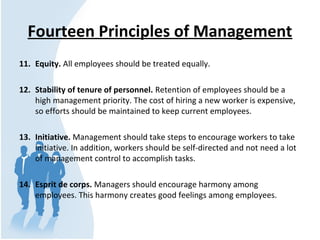 Fourteen Principles of Management
11. Equity. All employees should be treated equally.
12. Stability of tenure of personnel. Retention of employees should be a 
high management priority. The cost of hiring a new worker is expensive, 
so efforts should be maintained to keep current employees.
13. Initiative. Management should take steps to encourage workers to take 
initiative. In addition, workers should be self-directed and not need a lot 
of management control to accomplish tasks.
14. Esprit de corps. Managers should encourage harmony among 
employees. This harmony creates good feelings among employees.
 