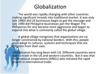 Globalization
The world was rapidly changing with other countries 
making significant inroads into traditional market. It was only 
late 1980s did US businesses begin to get the message and 
late 1990 did Philippine businesses join the Wagon The 
Philippines for one became more aggressive and began to 
expand into what is commonly called the global village.
A global village recognizes that organizations are no 
longer constrained by national borders. With this, people 
must adapt to cultures, systems and techniques that are 
different from their own.
 Globalization has long been with US. Different countries were 
able to trade in the US and western countries.  But it was that 
multinational corporations (MNCs) who initiated the rapid 
growth in international trade. 
 