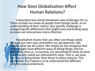 How Does Globalization Affect 
Human Relations?
A boundary less world introduces new challenges for us. 
These include our views of people from foreign lands, to an 
understanding of their culture. Our specific challenge is 
recognizing the differences that might exist and finding ways 
to make our interactions more effective. 
Parochialism means that use often see things solely 
through our own eyes and within our perspectives. We 
believe what we do is best. We simply do not recognize that 
other people have different ways of doing things and live 
differently than us. In essence, our parochialism leads to what 
is technically called our ethnocentric view. That is, we view 
our way as being better than these in other cultures. This 
perception first requires us to understand the different 
cultures and environment. 
 