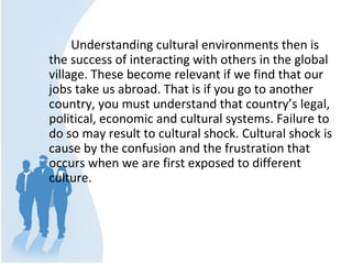 Understanding cultural environments then is 
the success of interacting with others in the global 
village. These become relevant if we find that our 
jobs take us abroad. That is if you go to another 
country, you must understand that country’s legal, 
political, economic and cultural systems. Failure to 
do so may result to cultural shock. Cultural shock is 
cause by the confusion and the frustration that 
occurs when we are first exposed to different 
culture.
 