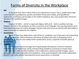 Forms of Diversity in the Workplace
• Age
At any given time, there may be three or four generations at work. That is, people whose ages
could make them grandparents, parents and children if they were related, all bring different
experiences, worldviews and strengths to the modern workplace. Also, many people delay retirement
and stay in the workforce longer.
• Religious
People of all faiths -- and of no organized religious faith at all -- clock in workday mornings.
Religious diversity in the workplace can have a particular set of challenges. This may especially be so for
faith-based companies of a certain ideology or workers who wish to live consistently with their beliefs in
organizations that are expressly non-religious.
• Racial/Ethnic
People of color have always been a part of the U.S. workforce, even if they were not treated fairly
as such. Blacks, Asians, Native Americans and Latinos all played early roles in developing various
industries. Now, they are more widely hired in professional, service, corporate and public places of
employment.
• Disability
The U.S. government encourages the hiring of people with physical, mental or emotional
disabilities through federal laws and by making funding available to companies to employ these
workers. Even so-called invisible disabilities, such as depression, dyslexia and fibromyalgia, require
workplaces to provide reasonable accommodations. These accommodations help workers adequately
perform their duties without lowering performance expectations or standards.
 