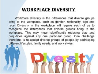 WORKPLACE DIVERSITY
Workforce diversity is the differences that diverse groups
bring to the workplace, such as gender, nationality, age and
race. Diversity in the workplace will require each of us to
recognize the differences that diverse groups bring to the
workplace. This may mean significantly reducing bias and
prejudices against any one particular group. One challenge
therefore, is to accept diverse groups of people by addressing
different lifestyles, family needs, and work styles.
 