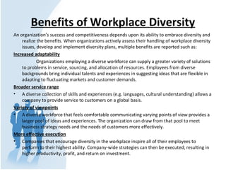 Benefits of Workplace Diversity
An organization’s success and competitiveness depends upon its ability to embrace diversity and
realize the benefits. When organizations actively assess their handling of workplace diversity
issues, develop and implement diversity plans, multiple benefits are reported such as:
Increased adaptability
Organizations employing a diverse workforce can supply a greater variety of solutions
to problems in service, sourcing, and allocation of resources. Employees from diverse
backgrounds bring individual talents and experiences in suggesting ideas that are flexible in
adapting to fluctuating markets and customer demands.
Broader service range
• A diverse collection of skills and experiences (e.g. languages, cultural understanding) allows a
company to provide service to customers on a global basis.
Variety of viewpoints
• A diverse workforce that feels comfortable communicating varying points of view provides a
larger pool of ideas and experiences. The organization can draw from that pool to meet
business strategy needs and the needs of customers more effectively.
More effective execution
• Companies that encourage diversity in the workplace inspire all of their employees to
perform to their highest ability. Company-wide strategies can then be executed; resulting in
higher productivity, profit, and return on investment.
 