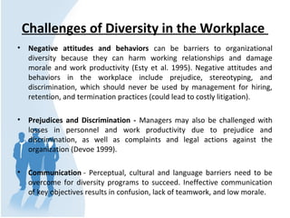 Challenges of Diversity in the Workplace
• Negative attitudes and behaviors can be barriers to organizational
diversity because they can harm working relationships and damage
morale and work productivity (Esty et al. 1995). Negative attitudes and
behaviors in the workplace include prejudice, stereotyping, and
discrimination, which should never be used by management for hiring,
retention, and termination practices (could lead to costly litigation).
• Prejudices and Discrimination - Managers may also be challenged with
losses in personnel and work productivity due to prejudice and
discrimination, as well as complaints and legal actions against the
organization (Devoe 1999).
• Communication - Perceptual, cultural and language barriers need to be
overcome for diversity programs to succeed. Ineffective communication
of key objectives results in confusion, lack of teamwork, and low morale.
 
