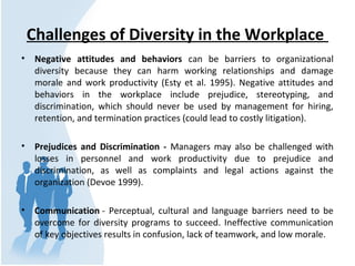 Challenges of Diversity in the Workplace
• Negative attitudes and behaviors can be barriers to organizational
diversity be...