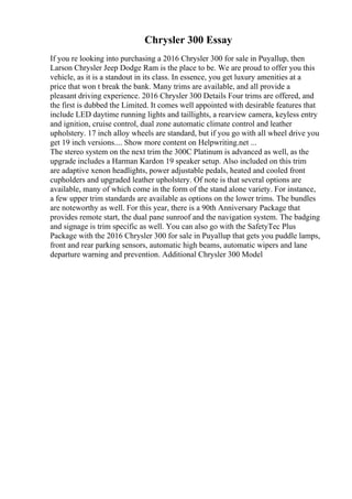 Chrysler 300 Essay
If you re looking into purchasing a 2016 Chrysler 300 for sale in Puyallup, then
Larson Chrysler Jeep Dodge Ram is the place to be. We are proud to offer you this
vehicle, as it is a standout in its class. In essence, you get luxury amenities at a
price that won t break the bank. Many trims are available, and all provide a
pleasant driving experience. 2016 Chrysler 300 Details Four trims are offered, and
the first is dubbed the Limited. It comes well appointed with desirable features that
include LED daytime running lights and taillights, a rearview camera, keyless entry
and ignition, cruise control, dual zone automatic climate control and leather
upholstery. 17 inch alloy wheels are standard, but if you go with all wheel drive you
get 19 inch versions.... Show more content on Helpwriting.net ...
The stereo system on the next trim the 300C Platinum is advanced as well, as the
upgrade includes a Harman Kardon 19 speaker setup. Also included on this trim
are adaptive xenon headlights, power adjustable pedals, heated and cooled front
cupholders and upgraded leather upholstery. Of note is that several options are
available, many of which come in the form of the stand alone variety. For instance,
a few upper trim standards are available as options on the lower trims. The bundles
are noteworthy as well. For this year, there is a 90th Anniversary Package that
provides remote start, the dual pane sunroof and the navigation system. The badging
and signage is trim specific as well. You can also go with the SafetyTec Plus
Package with the 2016 Chrysler 300 for sale in Puyallup that gets you puddle lamps,
front and rear parking sensors, automatic high beams, automatic wipers and lane
departure warning and prevention. Additional Chrysler 300 Model
 