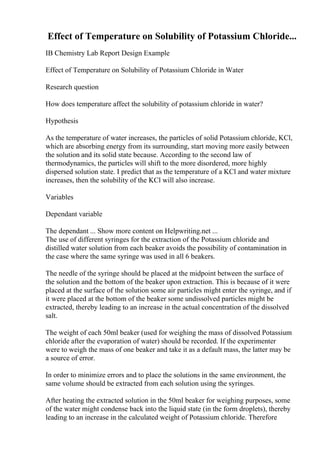 Effect of Temperature on Solubility of Potassium Chloride...
IB Chemistry Lab Report Design Example
Effect of Temperature on Solubility of Potassium Chloride in Water
Research question
How does temperature affect the solubility of potassium chloride in water?
Hypothesis
As the temperature of water increases, the particles of solid Potassium chloride, KCl,
which are absorbing energy from its surrounding, start moving more easily between
the solution and its solid state because. According to the second law of
thermodynamics, the particles will shift to the more disordered, more highly
dispersed solution state. I predict that as the temperature of a KCl and water mixture
increases, then the solubility of the KCl will also increase.
Variables
Dependant variable
The dependant ... Show more content on Helpwriting.net ...
The use of different syringes for the extraction of the Potassium chloride and
distilled water solution from each beaker avoids the possibility of contamination in
the case where the same syringe was used in all 6 beakers.
The needle of the syringe should be placed at the midpoint between the surface of
the solution and the bottom of the beaker upon extraction. This is because of it were
placed at the surface of the solution some air particles might enter the syringe, and if
it were placed at the bottom of the beaker some undissolved particles might be
extracted, thereby leading to an increase in the actual concentration of the dissolved
salt.
The weight of each 50ml beaker (used for weighing the mass of dissolved Potassium
chloride after the evaporation of water) should be recorded. If the experimenter
were to weigh the mass of one beaker and take it as a default mass, the latter may be
a source of error.
In order to minimize errors and to place the solutions in the same environment, the
same volume should be extracted from each solution using the syringes.
After heating the extracted solution in the 50ml beaker for weighing purposes, some
of the water might condense back into the liquid state (in the form droplets), thereby
leading to an increase in the calculated weight of Potassium chloride. Therefore
 