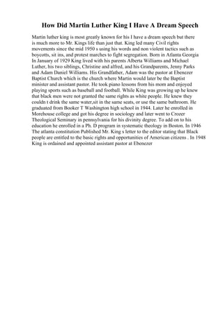 How Did Martin Luther King I Have A Dream Speech
Martin luther king is most greatly known for his I have a dream speech but there
is much more to Mr. Kings life than just that. King led many Civil rights
movements since the mid 1950 s using his words and non violent tactics such as
boycotts, sit ins, and protest marches to fight segregation. Born in Atlanta Georgia
In January of 1929 King lived with his parents Alberta Williams and Michael
Luther, his two siblings, Christine and alfred, and his Grandparents, Jenny Parks
and Adam Daniel Williams. His Grandfather, Adam was the pastor at Ebenezer
Baptist Church which is the church where Martin would later be the Baptist
minister and assistant pastor. He took piano lessons from his mom and enjoyed
playing sports such as baseball and football. While King was growing up he knew
that black men were not granted the same rights as white people. He knew they
couldn t drink the same water,sit in the same seats, or use the same bathroom. He
graduated from Booker T Washington high school in 1944. Later he enrolled in
Morehouse college and got his degree in sociology and later went to Crozer
Theological Seminary in pennsylvania for his divinity degree. To add on to his
education he enrolled in a Ph. D program in systematic theology in Boston. In 1946
The atlanta constitution Published Mr. King s letter to the editor stating that Black
people are entitled to the basic rights and opportunities of American citizens . In 1948
King is ordained and appointed assistant pastor at Ebenezer
 