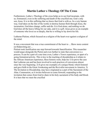 Martin Luther s Theology Of The Cross
Furthermore, Luther s Theology of the cross helps us to see God incarnate, with
us, Emmanuel, even in the suffering and death of the crucified one, God s only
son, Jesus. It is in this suffering that we know that God is with us. In a very human
way, God takes on the fate of the world, to destroy human flesh through Jesus, the
incarnation. God does change, suffer and die. It is God alone, and nothing we do.
God does all the heavy lifting for our sake, and it is a gift. Jesus gives us an example
of someone who loves us so deeply, that he is willing to lay down his life.
Lutheran Pietism, which focused on a religion of the heart over against a religion of
the mind.
It was a movement that was a true commitment of the heart to ... Show more content
on Helpwriting.net ...
Pietism took Justification one step forward towards Sanctification. This researcher
would argue alongside the Pietist and even further to state that conversion is a
process. It can be a part of a one time even, Luther s Tower experience, or apart of a
going formation/activity. This is key to the teaching of discipleship as it relates to
the African American experience, these historic roots, help me 1) to prove the case
that Lutheran can and has been involved in such practices of conversion almost
since the very beginning. 2) It gives me examples of a unique blend, which fostered
and gave birth to the Great Awakening and the Revivalist movement in America. 3)
The Invitation to Discipleship, may have originated as a part of the Sacrament of the
Altar, Communion, as it invites believers to come forward, responding to the
invitation that comes from God to share in his holy sacrament of his body and blood.
It is here that we meet the crucified
 