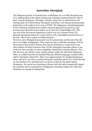 Australian Aboriginal
The Indigenous people of Australia have resided there for over fifty thousand years
[31], marking them as the oldest existing race of people on planet Earth [5]. One of
their common nicknames, Aborignal , actually means first or earliest known [5].
During nearly all of their history Aboriginal Australians were abused and persecuted,
particularly in the midst of wars such as WWII. The Indigenous Australiansmigrated
to the Australian mainland from another continent during the last great Ice Age,
moving across then then much smaller sea by boat [5] or land bridges [36]. This
was one of the first known migrations or travel over sea in human history [5].
Because Aboriginals kept know written history [36], Australiahas become known as
the lost... Show more content on Helpwriting.net ...
However, most Aboriginals possessed very few possessions, and the ones they did
have were highly multipurpose. They made sure they could take advantage of all of
the resources they had [5]. Because they had no interaction or connection to any
other cultures for them to borrow from, [5] the Aboriginal Australian culture is one
of the few that was able to evolve completely isolated from outside influence. This
did, however, give birth to many smaller cultures within the individual Indigenous
tribes, as evident from the two hundred fifty plus different languages created within
and by Aboriginal culture [01]. There were approximately five hundred Indigenous
tribes, and never was there a unified Aboriginal Australian nation [31]. Each tribe had
its own territory [31], and believed it was given to them by the spirits during
Dreamtime , the sacred era of prehistory during which the spirits roamed and shaped
the continent and an essential part of Indigenous Australian religion [5]. They had
absolutely no concept of trading land,
 