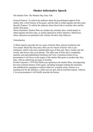 Slasher Informative Speech
The Slasher Film: The Modern Day Fairy Tale
General Purpose: To inform the audience about the psychological appeal of the
slasher film, a brief history of the genre, and the links to urban legends and fairy tales.
Specific Purpose: To inform the audience about direct link to morality tales and the
slasher film genre.
Thesis Statement: Slasher films are modern day morality tales, rooted deeply in
urban legends and fairy tales, as clearly depicted in John Carpenter s Halloween,
where characters are punished with violence for their risky behavior.
I.Introduction
A.When asked to describe the two types of horror films, director Guillermo del
Toro stated: Much like fairy tales, there are two facets of horror. One is pro
institution, which is the most reprehensible type of fairy tale: Don t wander into the
woods, and always obey your parents. The other type of fairy tale is completely
anarchic and antiestablishment Guillermo del Toro. (Attention Getter) In my
presentation I will focus on the aspect of the slasher film genre as modern day fairy
tales, with an underlying message of morality.
B.John Carpenter s 1978 film Halloween epitomizes the slasher films, encompassing
the most common themes of this genre, including teenagers making the transition
into adulthood by engaging in reckless behavior, a maniac using violence as a
teaching tool for the audience, a final survivor girl, and an immortal maniac. (Thesis)
C.In my presentation I will briefly describe the history
 