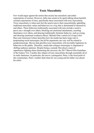 Toxic Masculinity
Few would argue against the notion that society has unrealistic and unfair
expectations of women. However, little time seems to be spent talking about harmful
societal expectations of men, specifically those associated with toxic masculinity.
Toxic masculinity is when men feel the need to prove their masculinityby upholding
traditional masculine values and behaviors in a way that is detrimental to themselves
and others. These behaviors traditionally associated with men include a need to
prove one s strength over others, blocking out emotional attachments, asserting
dominance over others, and denying traditionally feminine behavior, such as crying
and showing emotional weakness (Hess). Michael Omi s article In Living Color:
Race and American Culture describes how the media has had a large role in
perpetuating racial stereotypes, but all his arguments can very well be related to
genderstereotype. Movies that glorifies toxic masculinity will inevitably legitimize its
behaviors to the public. Therefore, media that critiques stereotypes is important to
shifting audience opinions. Despite being a comedy film about a team of
superheroes fighting aliens threatening the universe, the 2017 Marvel film Guardians
of the Galaxy Vol. 2 tackles this subject of toxic masculinity through essentially all of
its male characters. In particular, the movie s protagonist, Peter, is the focal point of
this commentary. Peter s mother died when he was young and his father was absent
his entire
 